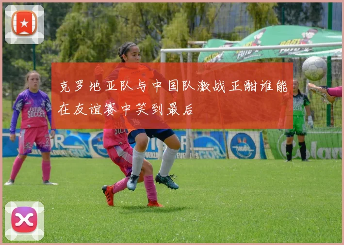 克罗地亚队与中国队激战正酣谁能在友谊赛中笑到最后