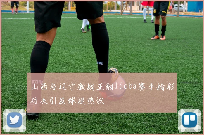 山西与辽宁激战正酣15cba赛季精彩对决引发球迷热议