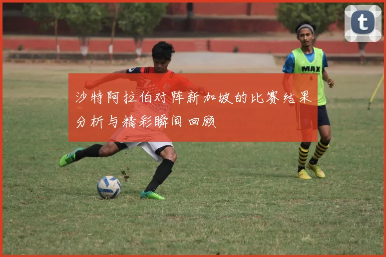 沙特阿拉伯对阵新加坡的比赛结果分析与精彩瞬间回顾