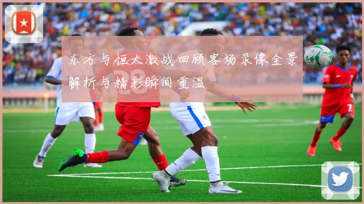 东方与恒大激战回顾客场录像全景解析与精彩瞬间重温