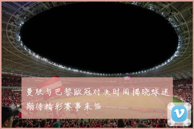 曼联与巴黎欧冠对决时间揭晓球迷期待精彩赛事来临