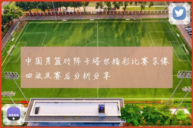 中国男篮对阵卡塔尔精彩比赛录像回放及赛后分析分享