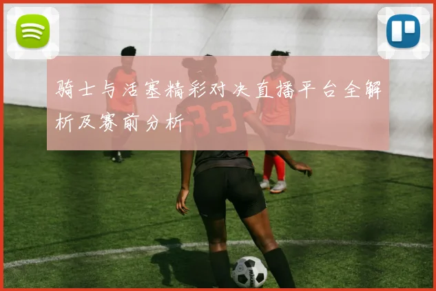 骑士与活塞精彩对决直播平台全解析及赛前分析