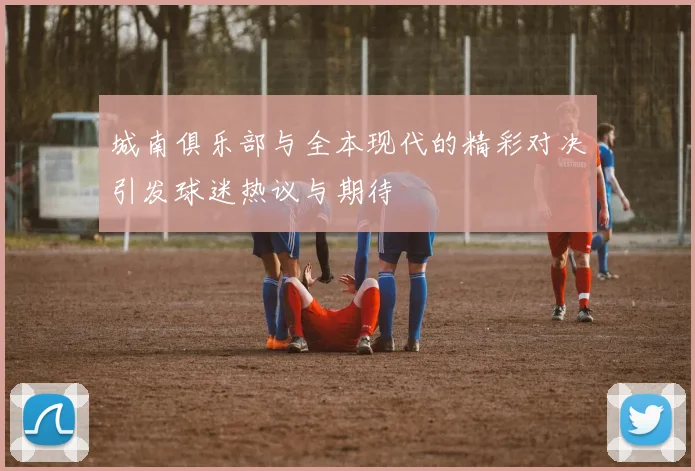 城南俱乐部与全本现代的精彩对决引发球迷热议与期待